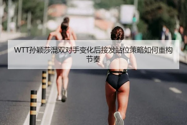 WTT孙颖莎混双对手变化后接发站位策略如何重构节奏